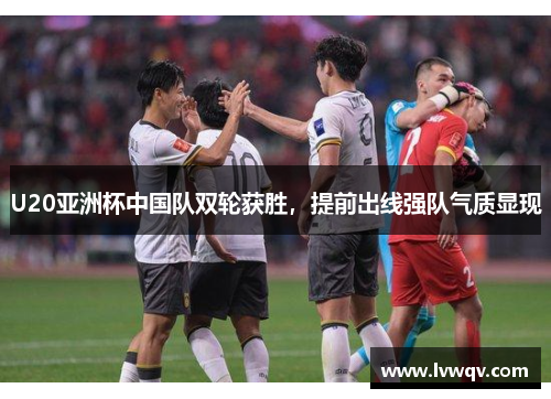 U20亚洲杯中国队双轮获胜，提前出线强队气质显现